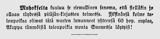 Muhokselta kuuluu se riemullinen sanoma, että sielläkin jo ollaan täydessä pitäjän-kirjaston toimessa. Yksinänsä kolme talonpoikaa oliwat tätä warten luwanneet yhteensä 60 hop. ruplaa. Akappa tämmöisiä talonpoikia monta Suomesta löytyisi!
